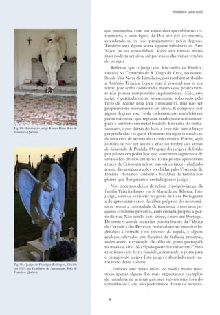 80
que predomina, com um anjo e dois querubins no co-
roamento, e uma figura da Dor aos pés do mesmo,
estendendo-se os seus panejamentos pelos degraus.
Também esta figura acusa alguma influência da Arte
Nova, na sua sensualidade. Sobre este túmulo muito
mais poderia ser dito, até por causa das várias versões
do projeto.
Refira-se que o jazigo dos Viscondes de Pindela,
situado no Cemitério de S. Tiago da Cruz, no conce-
lho de Vila Nova de Famalicão, está também atribuído
a António Teixeira Lopes, mas é possível que o seu
irmão José tenha colaborado, mesmo que praticamen-
te não possua componente arquitectónica. Aliás, este
jazigo é particularmente interessante, sobretudo pelo
facto de ocupar uma área considerável, mas não ser
propriamente monumental em altura. É composto por
alguns degraus a servir de embasamento a um leão em
pedra mármore, que repousa, tendo junto a si uma es-
pada e um livro em metal fundido. Em cima do emba-
samento, e por detrás do leão, a cruz não tem o braço
perpendicular - o que é altamente invulgar tratando-se
de uma cruz de arestas vivas e não rústica. Porém, aqui
justifica-se por ser assim a cruz no timbre das armas
do Visconde de Pindela. O espaço do jazigo é definido
por pilares em pedra lioz que sustentam segmentos de
uma cadeia de elos em ferro. Estes pilares apresentam
cruzes de Cristo em relevo nas várias faces - aludindo
a uma das condecorações recebidas pelo Visconde de
Pindela - havendo também a heráldica de família nos
pilares que flanqueiam a entrada para o jazigo.
Não podemos deixar de referir o próprio jazigo da
família Teixeira Lopes em S. Mamede de Ribatua. Este
jazigo, além de se inserir no gosto da Casa Portuguesa
e de apresentar vários detalhes próprios do neoromâ-
nico, possui a curiosidade de funcionar como uma pe-
queno cemitério privativo, com entrada própria a par-
tir da rua. Não sendo caso único, é raro em Portugal.
De notar o uso de materiais possivelmente da Fábrica
de Cerâmica das Devesas, nomeadamente mosaico hi-
dráulico à entrada e no interior da capela, e alguns
azulejos relevados em floreiras da fachada principal,
assim como a evocação da talha de gosto português
na mesa de altar. No alçado posterior existe um Cristo
crucificado em ferro fundido, encimando a porta para
o carneiro do jazigo. Este jazigo é abordado num ou-
tro texto deste volume.
Embora este texto reúna de modo muito resu-
mido apenas alguns dos mais importantes exemplos
de tumulária de artistas gaienses subsistentes fora do
concelho de Gaia, não poderíamos deixar de mencio-
Fig. 34 – Interior do jazigo Ramos Pinto. Foto de
Francisco Queiroz.
Fig. 36 – Jazigo de Henrique Rodrigues, falecido
em 1924, no Cemitério de Agramonte. Foto de
Francisco Queiroz.
PATRIMÓNIO DE GAIA NO MUNDO
 