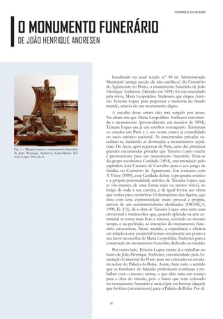 82
O MONUMENTO FUNERÁRIO
DE JOÃO HENRIQUE ANDRESEN
Localizado na atual secção n.º 40 da Administração
Municipal (antiga secção de não católicos) do Cemitério
de Agramonte no Porto, o monumento funerário de João
Henrique Andresen (falecido em 1894) foi encomendado
pela viúva, Maria Leopoldina Andresen, que elegeu Antó-
nio Teixeira Lopes para perpetuar a memória do finado
marido, através de um monumento digno.
A escolha deste artista não terá surgido por acaso.
Na altura em que Maria Leopoldina Andresen encomen-
da o monumento (provavelmente em meados de 1894),
Teixeira Lopes era já um escultor consagrado. Terminara
os estudos em Paris e o seu nome estava já consolidado
no meio artístico nacional. As encomendas privadas su-
cediam-se, incluindo as destinadas a monumentos sepul-
crais. De facto, após regressar de Paris, uma das primeiras
grandes encomendas privadas que Teixeira Lopes recebe
é precisamente para um monumento funerário. Trata-se
do grupo escultórico Caridade (1894), encomendado pelo
capitalista José Caetano de Carvalho para o seu jazigo de
família, no Cemitério de Agramonte. Em conjunto com
A Viúva (1890), esta Caridade define o programa estético
e a própria personalidade artística de Teixeira Lopes, que
se vão manter, de uma forma mais ou menos visível, ao
longo de toda a sua carreira, e de igual forma nas obras
que realiza para cemitérios. O dramatismo das figuras, que
trata com uma expressividade muito pessoal e própria,
através de um «sentimentalismo idealizado» (FRANÇA,
1990, II: 215), dá à obra de Teixeira Lopes uma certa aura
emocional e melancólica que, quando aplicada na arte ce-
miterial se torna mais livre e intensa, servindo ao mesmo
tempo, e na perfeição, as intenções do monumento fune-
rário oitocentista. Neste sentido, a experiência e eficácia
em relação à arte cemiterial seriam certamente um ponto a
seu favor na escolha de Maria Leopoldina Andresen para a
construção do monumento funerário dedicado ao marido.
Por outro lado, Teixeira Lopes estaria já a trabalhar no
busto de João Henrique Andresen, encomendado pela As-
sociação Comercial do Porto para ser colocado na escada-
ria nobre do Palácio da Bolsa. Assim, faria todo o sentido
que os familiares do falecido preferissem continuar a tra-
balhar com o mesmo artista, o que aliás seria um avanço
para a obra do túmulo, pois o busto que seria colocado
no monumento funerário é uma cópia em bronze daquele
que foi feito (em mármore) para o Palácio da Bolsa. Por úl-
Fig. 1 - Maqueta para o monumento funerário
de João Henrique Andresen, Casa-Museu Tei-
xeira Lopes. Foto da A.
PATRIMÓNIO DE GAIA NO MUNDO
 