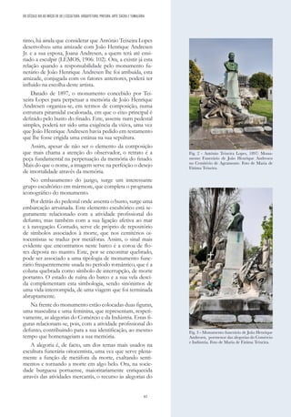 83
timo, há ainda que considerar que António Teixeira Lopes
desenvolveu uma amizade com João Henrique Andresen
Jr. e a sua esposa, Joana Andresen, a quem terá até ensi-
nado a esculpir (LEMOS, 1906: 102). Ora, a existir já esta
relação quando a responsabilidade pelo monumento fu-
nerário de João Henrique Andresen lhe foi atribuída, esta
amizade, conjugada com os fatores anteriores, poderá ter
influído na escolha deste artista.
Datado de 1897, o monumento concebido por Tei-
xeira Lopes para perpetuar a memória de João Henrique
Andresen organiza-se, em termos de composição, numa
estrutura piramidal escalonada, em que o eixo principal é
definido pelo busto do finado. Este, assente num pedestal
simples, poderá ter sido uma exigência da viúva, uma vez
que João Henrique Andresen havia pedido em testamento
que lhe fosse erigida uma estátua na sua sepultura.
Assim, apesar de não ser o elemento da composição
que mais chama a atenção do observador, o retrato é a
peça fundamental na perpetuação da memória do finado.
Mais do que o nome, a imagem serve na perfeição o desejo
de imortalidade através da memória.
No embasamento do jazigo, surge um interessante
grupo escultórico em mármore, que completa o programa
iconográfico do monumento.
Por detrás do pedestal onde assenta o busto, surge uma
embarcação arruinada. Este elemento escultórico está se-
guramente relacionado com a atividade profissional do
defunto, mas também com a sua ligação afetiva ao mar
e à navegação. Contudo, serve ele próprio de repositório
de símbolos associados à morte, que nos cemitérios oi-
tocentistas se traduz por metáforas. Assim, o sinal mais
evidente que encontramos neste barco é a coroa de flo-
res deposta no mastro. Este, por se encontrar quebrado,
pode ser associado a uma tipologia de monumento fune-
rário frequentemente usada no período romântico, que é a
coluna quebrada como símbolo de interrupção, de morte
portanto. O estado de ruína do barco e a sua vela desci-
da complementam esta simbologia, sendo sinónimos de
uma vida interrompida, de uma viagem que foi terminada
abruptamente.
Na frente do monumento estão colocadas duas figuras,
uma masculina e uma feminina, que representam, respeti-
vamente, as alegorias do Comércio e da Indústria. Estas fi-
guras relacionam-se, pois, com a atividade profissional do
defunto, contribuindo para a sua identificação, ao mesmo
tempo que homenageiam a sua memória.
A alegoria é, de facto, um dos temas mais usados na
escultura funerária oitocentista, uma vez que serve plena-
mente a função de metáfora da morte, exaltando senti-
mentos e tornando a morte em algo belo. Ora, na socie-
dade burguesa portuense, maioritariamente enriquecida
através das atividades mercantis, o recurso às alegorias do
Fig. 2 - António Teixeira Lopes, 1897: Monu-
mento Funerário de João Henrique Andresen
no Cemitério de Agramonte. Foto de Maria de
Fátima Teixeira.
Fig. 3 - Monumento funerário de João Henrique
Andresen, pormenor das alegorias do Comércio
e Indústria. Foto de Maria de Fátima Teixeira.
DO SÉCULO XIX AO INÍCIO DE XX | ESCULTURA, ARQUITETURA, PINTURA, ARTE SACRA E TUMULÁRIA
 