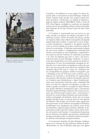 84
Comércio e da Indústria nos seus jazigos foi muito fre-
quente. Para o monumento de João Henrique Andresen,
porém, Teixeira Lopes produz uma solução estética bas-
tante inovadora e interessante, ao atribuir às alegorias o
papel de figuras dolentes (QUEIROZ, 2002, I, tomo II:
633). Estas figuras, esculpidas no mármore em tamanho
natural, são de uma qualidade artística notável, dominadas
pela expressão de dor que Teixeira Lopes tão bem soube
transmitir.
O Comércio é representado por um jovem nu, que
surge sentado nos degraus do túmulo, encostado ao pe-
destal que contém o busto do finado. Na cabeça, enverga
um capacete alado, único atributo iconográfico da alegoria
representado pelo escultor. A expressão no rosto da figu-
ra deixa transparecer o desalento e até alguma surpresa,
como se tivesse acabado de receber a dolorosa notícia da
morte do comerciante. A Indústria, representada na figura
de uma jovem mulher, é completamente dominada pela
tristeza, encontrando-se meio desfalecida e amparando o
seu corpo no colo do Comércio. É, sobretudo, na posição
e no rosto da Indústria que mais se sente a dor provo-
cada pela morte de João Henrique Andresen. O corpo é
como que abandonado, sem forças perante tão dolorosos
sentimentos. O rosto, tão intensamente carregado de me-
lancolia, leva o observador a compadecer-se desta dor que
não é sua, mas que pode sentir através do vislumbre desta
dramática figura. De notar é o facto de a Indústria não
ser acompanhada de qualquer atributo iconográfico que
a identifique como tal. Ora, por norma, sabemos que as
alegorias do Comércio e da Indústria são representadas
em conjunto. Mas bastará o atributo iconográfico presente
no Comércio para identificarmos a figura feminina pre-
sente neste monumento funerário como a Indústria? De
facto, esta falta dos adereços iconográficos na figura fe-
minina, quando associado ao seu papel de figura dolente,
tem gerado diferentes interpretações para o monumento
funerário de João Henrique Andresen. No entanto, na ma-
queta que Teixeira Lopes realizou para o monumento, é
possível ver, ao pé da figura feminina, uma roda dentada –
atributo iconográfico da Indústria. Assim, não nos restam
grandes dúvidas de que se trata, de facto, de uma alegoria
da Indústria. Mas porque terá Teixeira Lopes optado por
não representar os seus atributos iconográficos? Podemos,
consideramos nós, interpretar esta omissão como forma
de intensificar o papel de figuras dolentes atribuído às ale-
gorias pelo escultor, que lhes confere, através desta ausên-
cia, um carácter mais humano. A manutenção da presença
de um elemento iconográfico que permita a identificação
da figura masculina como o Comércio acabaria por garan-
tir também a identificação da figura feminina.
O monumento funerário de João Henrique Andresen
insere-se no contexto do que podemos chamar de tardo-
-Romantismo na Arte Cemiterial, ainda que com alguns
Fig. 4 - Monumento funerário de João Henrique
Andresen, pormenor do barco arruinado. Foto
de Maria de Fátima Teixeira.
PATRIMÓNIO DE GAIA NO MUNDO
 