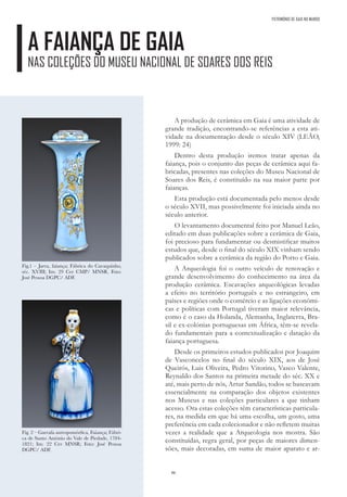 86
PATRIMÓNIO DE GAIA NO MUNDO
A FAIANÇA DE GAIA
NAS COLEÇÕES DO MUSEU NACIONAL DE SOARES DOS REIS
A produção de cerâmica em Gaia é uma atividade de
grande tradição, encontrando-se referências a esta ati-
vidade na documentação desde o século XIV (LEÃO,
1999: 24)
Dentro desta produção iremos tratar apenas da
faiança, pois o conjunto das peças de cerâmica aqui fa-
bricadas, presentes nas coleções do Museu Nacional de
Soares dos Reis, é constituído na sua maior parte por
faianças.
Esta produção está documentada pelo menos desde
o século XVII, mas possivelmente foi iniciada ainda no
século anterior.
O levantamento documental feito por Manuel Leão,
editado em duas publicações sobre a cerâmica de Gaia,
foi precioso para fundamentar ou desmistificar muitos
estudos que, desde o final do século XIX vinham sendo
publicados sobre a cerâmica da região do Porto e Gaia.
A Arqueologia foi o outro veículo de renovação e
grande desenvolvimento do conhecimento na área da
produção cerâmica. Escavações arqueológicas levadas
a efeito no território português e no estrangeiro, em
países e regiões onde o comércio e as ligações económi-
cas e políticas com Portugal tiveram maior relevância,
como é o caso da Holanda, Alemanha, Inglaterra, Bra-
sil e ex-colónias portuguesas em África, têm-se revela-
do fundamentais para a contextualização e datação da
faiança portuguesa.
Desde os primeiros estudos publicados por Joaquim
de Vasconcelos no final do século XIX, aos de José
Queirós, Luis Oliveira, Pedro Vitorino, Vasco Valente,
Reynaldo dos Santos na primeira metade do séc. XX e
até, mais perto de nós, Artur Sandão, todos se baseavam
essencialmente na comparação dos objetos existentes
nos Museus e nas coleções particulares a que tinham
acesso. Ora estas coleções têm características particula-
res, na medida em que há uma escolha, um gosto, uma
preferência em cada colecionador e não refletem muitas
vezes a realidade que a Arqueologia nos mostra. São
constituídas, regra geral, por peças de maiores dimen-
sões, mais decoradas, em suma de maior aparato e ar-
Fig.1 – Jarra, faiança; Fábrica do Cavaquinho,
séc. XVIII; Inv. 29 Cer CMP/ MNSR. Foto:
José Pessoa DGPC/ ADF.
Fig. 2 – Garrafa antropomórfica, Faiança; Fábri-
ca de Santo António do Vale de Piedade, 1784-
1821; Inv. 22 Cer MNSR; Foto: José Pessoa
DGPC/ ADF.
 