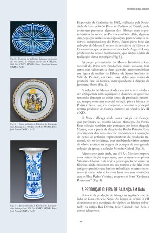 88
Exposição de Cerâmica de 1882, realizada pela Socie-
dade de Instrução do Porto no Palácio de Cristal, onde
estiveram presentes algumas das fábricas mais repre-
sentativas do sector, no Porto e em Gaia. Aliás, algumas
das peças presentes nessa exposição, pertencentes a di-
versos colecionadores do Porto, fazem parte hoje das
coleções do Museu. É o caso de uma jarra da Fábrica do
Cavaquinho, que pertenceu à coleção de Augusto Luso,
professor do liceu e colecionador, que lançou a ideia da
realização dessa exposição (Fig. 1).
As peças provenientes do Museu Industrial e Co-
mercial do Porto têm produções muito variadas, mas
entre elas salientam-se duas garrafas antropomórficas
em figura de mulher da Fábrica de Santo António do
Vale de Piedade, em Gaia, uma delas com marca da
primeira fase da fábrica, correspondente à direção de
Jerónimo Rossi (Fig. 2).
A coleção do Museu desde esse início tem vindo a
ser enriquecida com aquisições e doações, as quais vão
tentando abranger as várias áreas da produção cerâmi-
ca, sempre com uma especial atenção para a faiança do
Porto e Gaia, que, em conjunto, constitui o principal
centro produtor de faiança durante os séculos XVIII
e XIX.
O Museu alberga ainda outra coleção de faiança,
que pertenceu ao extinto Museu Municipal do Porto.
Esta coleção também não começou no início daquele
Museu, mas a partir da direção de Rocha Peixoto. Este
investigador deu uma enorme importância à aquisição
de peças de cerâmica representativas da produção na-
cional, não só de faiança, mas também de vários centros
de olaria, estando na origem da compra de uma grande
coleção da época: a coleção Moreira Cabral (Fig. 3).
Alguns anos mais tarde, em 1913, o Museu comprou
uma outra coleção importante, que pertenceu ao pintor
Vitorino Ribeiro. Este teve a preocupação de visitar as
fábricas ainda existentes no seu tempo e de falar com
antigos operários que haviam trabalhado noutras entre-
tanto já encerradas e foi com base nas suas anotações
que o filho, Pedro Vitorino, escreveu o livro “Cerâmica
Portuense” (Fig. 4).
A PRODUÇÃO OLEIRA DE FAIANÇA EM GAIA
O início da produção de faiança na região deu-se do
lado de Gaia, em Vila Nova. Ao longo do século XVII
documenta-se a existência de oleiros de faiança sobre-
tudo na antiga Rua Direita, hoje Cândido dos Reis, e
zonas adjacentes.
Fig. 5 - Travessa de galhetas, faiança; produção
de Vila Nova, 1.ª metade do século XVII; Inv.
608 Cer CMP/ MNSR; Foto: Arnaldo Soares
DGPC/ ADF..
Fig. 6 – Prato atribuído à Fábrica do Cavaqui-
nho, faiança, c. 1793; Inv. 785 Cer MNSR; Foto:
José Pessoa DGPC/ ADF.
Fig. 7 – Jarra atribuída à Fábrica do Cavaqui-
nho, faiança; Inv. 328 Cer CMP/ MNSR. Foto:
José Pessoa DGPC/ ADF.
PATRIMÓNIO DE GAIA NO MUNDO
 