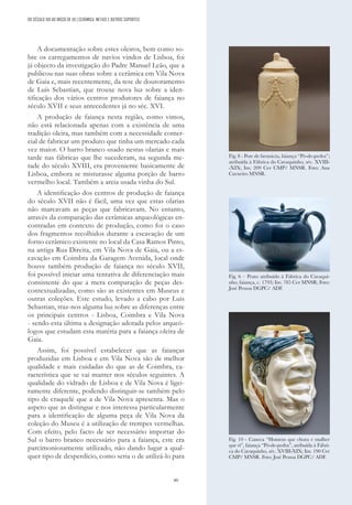 89
A documentação sobre estes oleiros, bem como so-
bre os carregamentos de navios vindos de Lisboa, foi
já objecto da investigação do Padre Manuel Leão, que a
publicou nas suas obras sobre a cerâmica em Vila Nova
de Gaia e, mais recentemente, da tese de doutoramento
de Luís Sebastian, que trouxe nova luz sobre a iden-
tificação dos vários centros produtores de faiança no
século XVII e seus antecedentes já no séc. XVI.
A produção de faiança nesta região, como vimos,
não está relacionada apenas com a existência de uma
tradição oleira, mas também com a necessidade comer-
cial de fabricar um produto que tinha um mercado cada
vez maior. O barro branco usado nestas olarias e mais
tarde nas fábricas que lhe sucederam, na segunda me-
tade do século XVIII, era proveniente basicamente de
Lisboa, embora se misturasse alguma porção de barro
vermelho local. Também a areia usada vinha do Sul.
A identificação dos centros de produção de faiança
do século XVII não é fácil, uma vez que estas olarias
não marcavam as peças que fabricavam. No entanto,
através da comparação das cerâmicas arqueológicas en-
contradas em contexto de produção, como foi o caso
dos fragmentos recolhidos durante a escavação de um
forno cerâmico existente no local da Casa Ramos Pinto,
na antiga Rua Direita, em Vila Nova de Gaia, ou a es-
cavação em Coimbra da Garagem Avenida, local onde
houve também produção de faiança no século XVII,
foi possível iniciar uma tentativa de diferenciação mais
consistente do que a mera comparação de peças des-
contextualizadas, como são as existentes em Museus e
outras coleções. Este estudo, levado a cabo por Luis
Sebastian, traz-nos alguma luz sobre as diferenças entre
os principais centros - Lisboa, Coimbra e Vila Nova
- sendo esta última a designação adotada pelos arqueó-
logos que estudam esta matéria para a faiança oleira de
Gaia.
Assim, foi possível estabelecer que as faianças
produzidas em Lisboa e em Vila Nova são de melhor
qualidade e mais cuidadas do que as de Coimbra, ca-
racterística que se vai manter nos séculos seguintes. A
qualidade do vidrado de Lisboa e de Vila Nova é ligei-
ramente diferente, podendo distinguir-se também pelo
tipo de craquelé que a de Vila Nova apresenta. Mas o
aspeto que as distingue e nos interessa particularmente
para a identificação de alguma peça de Vila Nova da
coleção do Museu é a utilização de trempes vermelhas.
Com efeito, pelo facto de ser necessário importar do
Sul o barro branco necessário para a faiança, este era
parcimoniosamente utilizado, não dando lugar a qual-
quer tipo de desperdício, como seria o de utilizá-lo para
Fig. 8 - Pote de farmácia, faiança “Pó-de-pedra”;
atribuída à Fábrica do Cavaquinho, séc. XVIII-
-XIX; Inv. 209 Cer CMP/ MNSR. Foto: Ana
Carneiro MNSR.
Fig. 6 – Prato atribuído à Fábrica do Cavaqui-
nho, faiança, c. 1793; Inv. 785 Cer MNSR; Foto:
José Pessoa DGPC/ ADF.
Fig. 10 - Caneca “Homem que chora e mulher
que ri”, faiança “Pó-de-pedra”, atribuída à Fábri-
ca do Cavaquinho, séc. XVIII-XIX; Inv. 190 Cer
CMP/ MNSR. Foto: José Pessoa DGPC/ ADF.
DO SÉCULO XIX AO INÍCIO DE XX | CERÂMICA, METAIS E OUTROS SUPORTES
 