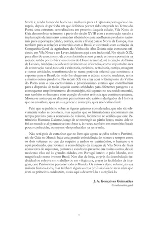 9
Norte e, tendo fornecido homens e mulheres para a Expansão portuguesa e eu-
ropeia, depois do período em que definhou por ter sido integrada no Termo do
Porto, uma estrutura centralizadora em proveito daquela cidade, Vila Nova de
Gaia desenvolveu-se imenso a partir do século XVIII com a construção naval e a
implantação de inúmeros armazéns ribeirinhos para acolherem produtos nacio-
nais para exportação (vinho, cortiça, azeite e fruta) para o Norte da Europa, mas
também para as relações comerciais com o Brasil, e sobretudo com a criação da
Companhia Geral da Agricultura das Vinhas do Alto Douro cujas estruturas ofi-
cinais, em Vila Nova e em Lever, iniciaram aqui a era industrial. No século XIX,
para além do crescimento da zona ribeirinha como grande estrutura portuária na
metade sul do porto flúvio-marítimo do Douro terminal, até à criação do Porto
de Leixões, também o seu desenvolvimento se evidenciou como importante área
de construção naval, tanoaria e caixotaria, cerâmica, serralharia, cortiça, moagem
e outras atividades, transformando-se numa potência oficinal que continuou a
exportar para o Brasil, de onde lhe chegavam o açúcar, couros, madeiras, arroz
e muitos outros produtos. No século XX viu criar aqui o Entreposto do Vinho
do Porto com o seu exclusivismo e protecionismo estatais que contribuíram
para a dispersão de todas aquelas outras atividades para diferentes paragens e o
consequente empobrecimento do município, não apenas no seu tecido material,
mas também no humano, com exceção do setor artístico, que continuou pujante.
Mostra-se assim que os diversos patrimónios não existem desligados da História
que os emoldura, quer na sua génese e conceção, quer no destino final.
Pelo que se publicou sobre as figuras gaienses consideradas, que não são ob-
viamente todas as possíveis, mas aquelas que os historiadores encontraram no
tempo previsto para a conclusão do volume, facilmente se verifica que este Pa-
trimónio Humano Gaiense, longe de se restringir ao pátrio berço, muito dele se
foi ao mundo e aí permanece em obras e, às vezes, também em memórias locais
pouco conhecidas, ou mesmo desconhecidas na terra-mãe.
Não será pois de estranhar que no livro que agora se edita sobre o Patrimó-
nio de Gaia no Mundo haja uma grande coincidência de nomes e tempos entre
os dois volumes no que diz respeito a ambos os patrimónios, o humano e o
aqui produzido, que levaram à consolidação da imagem de Vila Nova de Gaia
como terra de arquitetos, pintores e escultores presente em muitas outras, desde
modestas vilas até às grandes cidades, em Portugal inteiro e pelo Mundo, este
magnificado nesse imenso Brasil. Nos dias de hoje, através da deambulação in-
dividual ou coletiva em trabalho ou em vilegiatura, graças às facilidades da ima-
gem, esse Património percorre todo o Mundo. Os autores deste volume, na sua
maioria historiadores, mas também alguns outros profissionais de áreas afins que
com os primeiros colaboram, estão aqui a descrevê-lo e a explicá-lo.
J. A. Gonçalves Guimarães
Coordenador geral
 