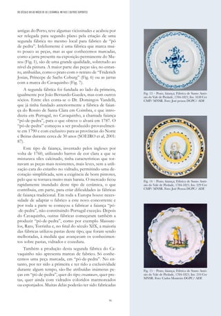 91
antigas do Porto, teve algumas vicissitudes e acabou por
ser relegada para segundo plano pela criação de uma
segunda fábrica no mesmo local para fabrico de “pó
de pedra”. Infelizmente é uma fábrica que marca mui-
to pouco as peças, mas as que conhecemos marcadas,
como a jarra presente na exposição permanente do Mu-
seu (Fig. 1), são de uma grande qualidade, sobretudo ao
nível da pintura. A maior parte das peças são, no entan-
to, atribuídas, como o prato com o retrato de “Friderich
Josias, Príncepe de Sachs Coburg” (Fig. 6) ou as jarras
com a marca do Cavaquinho (Fig. 7).
A segunda fábrica foi fundada ao lado da primeira,
igualmente por João Bernardo Guedes, mas com outros
sócios. Entre eles conta-se o Dr. Domingos Vandelli,
que já tinha fundado anteriormente a fábrica de faian-
ça do Rossio de Santa Clara em Coimbra, e que intro-
duziu em Portugal, no Cavaquinho, a chamada faiança
“pó-de-pedra”, para o que obteve o alvará em 1787. O
“pó-de-pedra” começou a ser produzido provavelmen-
te em 1790 e com exclusivo para as províncias do Norte
e Beiras durante cerca de 30 anos (SOEIRO et al, 2001:
87).
Este tipo de faiança, inventado pelos ingleses por
volta de 1760, utilizando barros de cor clara a que se
misturava sílex calcinado, tinha características que tor-
navam as peças mais resistentes, mais leves, sem a utili-
zação cara do estanho no vidrado, permitindo uma de-
coração simplificada, sem a exigência de bons pintores,
pelo que se tornava muito mais barata. O mercado ficou
rapidamente inundado deste tipo de cerâmica, o que
contribuiu, em parte, para criar dificuldades às fábricas
de faiança tradicional. Em toda a Europa houve neces-
sidade de adaptar o fabrico a este novo concorrente e
por toda a parte se começou a fabricar a faiança “pó-
-de-pedra”, não constituindo Portugal exceção. Depois
do Cavaquinho, outras fábricas começaram também a
produzir “pó-de-pedra”, como por exemplo Massare-
los, Rato, Torrinha e, no final do século XIX, a maioria
das fábricas utilizou pastas deste tipo, que foram sendo
melhoradas, à medida que avançavam os conhecimen-
tos sobre pastas, vidrados e cozedura.
Também a produção desta segunda fábrica do Ca-
vaquinho não apresenta marcas de fabrico. Só conhe-
cemos uma peça marcada, em “pó-de-pedra”. No en-
tanto, por ter sido a primeira e ter tido a exclusividade
durante algum tempo, são-lhe atribuídas inúmeras pe-
ças em “pó-de-pedra”, quer do tipo creamware, quer pre-
tas, quer ainda com vidrados coloridos marmoreados
ou esponjados. Muitas delas poderão ter sido fabricadas
Fig. 13 – Prato, faiança; Fábrica de Santo Antó-
nio do Vale de Piedade, 1784-1821; Inv. 1638 Cer
CMP/ MNSR. Foto: José pessoa DGPC/ ADF.
Fig. 14 – Prato, faiança; Fábrica de Santo Antó-
nio do Vale de Piedade, 1784-1821; Inv. 229 Cer
CMP/ MNSR. Foto: José Pessoa DGPC/ ADF.
Fig. 15 – Prato, faiança; Fábrica de Santo Antó-
nio do Vale de Piedade, 1784-1821; Inv. 210 Cer
MNSR. Foto: Carlos Monteiro DGPC/ ADF.
DO SÉCULO XIX AO INÍCIO DE XX | CERÂMICA, METAIS E OUTROS SUPORTES
 