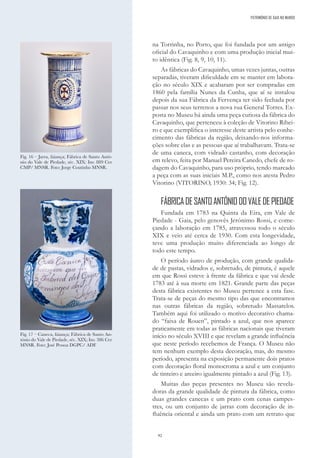 92
na Torrinha, no Porto, que foi fundada por um antigo
oficial do Cavaquinho e com uma produção inicial mui-
to idêntica (Fig. 8, 9, 10, 11).
As fábricas do Cavaquinho, umas vezes juntas, outras
separadas, tiveram dificuldade em se manter em labora-
ção no século XIX e acabaram por ser compradas em
1860 pela família Nunes da Cunha, que aí se instalou
depois da sua Fábrica da Fervença ter sido fechada por
passar nos seus terrenos a nova rua General Torres. Ex-
posta no Museu há ainda uma peça curiosa da fábrica do
Cavaquinho, que pertenceu à coleção de Vitorino Ribei-
ro e que exemplifica o interesse deste artista pelo conhe-
cimento das fábricas da região, deixando-nos informa-
ções sobre elas e as pessoas que aí trabalhavam. Trata-se
de uma caneca, com vidrado castanho, com decoração
em relevo, feita por Manuel Pereira Canedo, chefe de ro-
dagem do Cavaquinho, para uso próprio, tendo marcado
a peça com as suas iniciais M.P., como nos atesta Pedro
Vitorino (VITORINO, 1930: 34; Fig. 12).
FÁBRICADESANTOANTÓNIODOVALEDEPIEDADE
Fundada em 1783 na Quinta da Eira, em Vale de
Piedade - Gaia, pelo genovês Jerónimo Rossi, e come-
çando a laboração em 1785, atravessou todo o século
XIX e veio até cerca de 1930. Com esta longevidade,
teve uma produção muito diferenciada ao longo de
todo este tempo.
O período áureo de produção, com grande qualida-
de de pastas, vidrados e, sobretudo, de pintura, é aquele
em que Rossi esteve à frente da fábrica e que vai desde
1783 até à sua morte em 1821. Grande parte das peças
desta fábrica existentes no Museu pertence a esta fase.
Trata-se de peças do mesmo tipo das que encontramos
nas outras fábricas da região, sobretudo Massarelos.
Também aqui foi utilizado o motivo decorativo chama-
do “faixa de Rouen”, pintado a azul, que nos aparece
praticamente em todas as fábricas nacionais que tiveram
início no século XVIII e que revelam a grande influência
que neste período recebemos de França. O Museu não
tem nenhum exemplo desta decoração, mas, do mesmo
período, apresenta na exposição permanente dois pratos
com decoração floral monocroma a azul e um conjunto
de tinteiro e areeiro igualmente pintado a azul (Fig. 13).
Muitas das peças presentes no Museu são revela-
doras da grande qualidade de pintura da fábrica, como
duas grandes canecas e um prato com cenas campes-
tres, ou um conjunto de jarras com decoração de in-
fluência oriental e ainda um prato com um retrato que
Fig. 16 – Jarra, faiança; Fábrica de Santo Antó-
nio do Vale de Piedade, séc. XIX: Inv. 889 Cer
CMP/ MNSR. Foto: Jorge Coutinho MNSR.
Fig. 17 – Caneca, faiança; Fábrica de Santo An-
tónio do Vale de Piedade, séc. XIX; Inv. 386 Cer
MNSR. Foto: José Pessoa DGPC/ ADF.
PATRIMÓNIO DE GAIA NO MUNDO
 