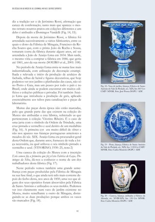 93
diz a tradição ser o de Jerónimo Rossi, afirmação que
carece de confirmação, tanto mais que aparece o mes-
mo retrato noutros pratos em coleções diferentes e um
deles é atribuído a Domingos Vandelli (Fig. 14, 15).
Depois da morte de Jerónimo Rossi, a fábrica foi
arrendada sucessivamente a vários fabricantes, entre os
quais o dono da Fábrica de Miragaia, Francisco da Ro-
cha Soares que, com o primo João da Rocha e Sousa,
tomaram conta da fábrica durante alguns anos, até ser
arrendada a João de Araújo Lima em 1834. Mais tarde,
o mesmo viria a comprar a fábrica em 1846, que geriu
até 1861, ano da sua morte (SOEIRO et al., 2001: 108).
No período de Araújo Lima entra-se numa fase mais
industrializada, com utilização de decoração estampi-
lhada e relevada e início da produção de azulejos de
fachada, telhas de beiral e figuras decorativas, que hoje
podemos ver nos jardins e platibandas das casas, não só
no Porto e Gaia, mas um pouco por todo o país e no
Brasil, onde ainda se podem encontrar em muitos edi-
fícios e coleções públicas e privadas. Foi também Araú-
jo Lima que introduziu a produção de grés, aplicado
essencialmente aos tubos para canalizações e peças de
laboratório.
Muitas das peças desta época não estão marcadas,
pelo que grande parte das que existem na coleção do
Museu são atribuídas a esta fábrica, sobretudo as que
pertenceram à coleção Vitorino Ribeiro. É o caso de
uma jarra com o símbolo da Ordem da Trindade, uma
cruz pintada a vermelho e azul dentro de um medalhão
(Fig. 16). A primeira cor era muito difícil de obter e
não nos aparece nas faianças portuguesas anteriores a
meados do séc. XIX. Araújo Lima era procurador-geral
desta Ordem que, durante anos, forneceu de toda a loi-
ça necessária, na qual utilizou o seu símbolo pintado a
vermelho e azul. (VITORINO, 1930: 25, nota 2)
Uma caneca da coleção do Museu com a inscrição
Esta caneca foy a primeira que fez n’esta Fabrica de Gaya, Do-
mingos da Silva, dá-nos a conhecer o nome de um dos
trabalhadores desta fábrica (Fig. 17).
Neste período vemos também uma grande seme-
lhança com peças produzidas pela Fábrica de Miragaia
na sua fase final, o que ainda terá sido mais corrente de-
pois do fecho desta, nos anos de 1850, uma vez que al-
guns dos seus operários foram absorvidos pela Fábrica
de Santo António e utilizados os seus moldes. Podemos
ver isso claramente num vaso de jardim existente no
Museu, muito semelhante a outro de Miragaia, distin-
guindo-se as duas produções porque ambos os vasos
são marcados (Fig. 18).
Fig. 18 - Vaso de jardim, faiança; Fábrica de Santo
António do Vale de Piedade, séc. XIX; Inv. 807 Cer
CMP/ MNSR. Foto: José Pessoa DGPC/ ADF.
Fig. 19 – Prato, faiança; Fábrica de Santo António
do Vale de Piedade, séc. XIX; Inv. 1120 Cer CMP/
MNSR. Foto: Carlos Monteiro DGPC/ ADF.
Fig. 20 – Caneca, faiança; atribuída à Fábrica da
Afurada, séc. XVIII-XIX; Inv. 139 Cer MNSR.
Foto: Carlos Monteiro DGPC/ ADF.
DO SÉCULO XIX AO INÍCIO DE XX | CERÂMICA, METAIS E OUTROS SUPORTES
 