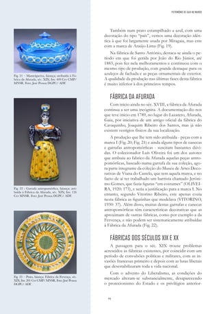 94
Também num prato estampilhado a azul, com uma
decoração do tipo “país”, vemos uma decoração idên-
tica à que foi largamente usada por Miragaia, mas este
com a marca de Araújo Lima (Fig. 19).
Na fábrica de Santo António, destaca-se ainda o pe-
ríodo em que foi gerida por João do Rio Júnior, até
1883, pois fez nela melhoramentos e continuou com o
mesmo tipo de produção, com grande destaque para os
azulejos de fachada e as peças ornamentais de exterior.
A qualidade da produção nas últimas fases desta fábrica
é muito inferior à dos primeiros tempos.
FÁBRICA DA AFURADA
Com início ainda no séc. XVIII, a fábrica da Afurada
continua a ser uma incógnita. A documentação diz-nos
que teve início em 1789, no lugar do Lazareto, Afurada,
Gaia, por iniciativa de um antigo oficial da fábrica do
Cavaquinho, Joaquim Ribeiro dos Santos, mas já não
existem vestígios físicos da sua localização.
A produção que lhe tem sido atribuída - peças com a
marca I (Fig. 20; Fig. 21) e ainda alguns tipos de canecas
e garrafas antropomórficas - suscitam bastantes dúvi-
das. O colecionador Luís Oliveira foi um dos autores
que atribuiu ao fabrico da Afurada aquelas peças antro-
pomórficas, baseado numa garrafa da sua coleção, ago-
ra parte integrante da coleção do Museu de Artes Deco-
rativas de Viana do Castelo, que tem aquela marca, e no
facto de aí ter trabalhado um barrista chamado Jeróni-
mo Gomes, que fazia figuras “em costumes” (OLIVEI-
RA, 1920: 173), e seria a justificação para a marca I. No
entanto, segundo Vitorino Ribeiro, este apenas cozia
nesta fábrica as figurinhas que modelava (VITORINO,
1930: 37). Além disso, muitas destas garrafas e canecas
antropomórficas têm características decorativas que as
aproximam de outras fábricas, como por exemplo a da
Fervença, e não podem ser sistematicamente atribuídas
à Fábrica da Afurada (Fig. 22).
FÁBRICAS DOS SÉCULOS XIX E XX
A passagem para o séc. XIX trouxe problemas
acrescidos às fábricas existentes, por coincidir com um
período de convulsões políticas e militares, com as in-
vasões francesas primeiro e depois com as lutas liberais
que desestabilizaram toda a vida nacional.
Com o advento do Liberalismo, as condições do
mercado alteram-se substancialmente, desaparecendo
o protecionismo do Estado e os privilégios anterior-
Fig. 21 – Manteigueira, faiança; atribuída à Fá-
brica da Afurada, séc. XIX; Inv. 409 Cer CMP/
MNSR. Foto: José Pessoa DGPC/ ADF.
Fig. 22 - Garrafa antropomórfica, faiança; atri-
buída à Fábrica da Afurada, séc. XIX; Inv. 126
Cer MNSR. Foto: José Pessoa DGPC/ ADF.
Fig. 23 – Prato, faiança; Fábrica da Fervença, séc.
XIX; Inv. 201 Cer CMP/ MNSR. Foto: José Pessoa
DGPC/ ADF.
PATRIMÓNIO DE GAIA NO MUNDO
 