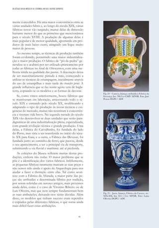95
mente concedidos. Há uma maior concorrência entre as
várias unidades fabris e, ao longo do século XIX, várias
fábricas novas vão surgindo, muitas delas de dimensão
bastante menor do que as primeiras que mencionámos
para o século XVIII. A produção de algumas delas é
mais popular e de menor qualidade, apostando em pro-
dutos de mais baixo custo, atingindo um leque muito
maior de pessoas.
Ao mesmo tempo, as técnicas de produção também
foram evoluindo, permitindo uma maior industrializa-
ção e maior produção. O fabrico de “pó-de-pedra” ge-
neraliza-se e acabará por ser utilizado praticamente por
todas as fábricas no final de Oitocentos, com uma me-
lhoria nítida na qualidade das pastas. A decoração deixa
de ser maioritariamente pintada à mão, começando a
utilizar-se técnicas de estampagem, inicialmente através
do uso de estampilhas e mais tarde do transfer print. A
grande influência que se faz sentir agora vem de Ingla-
terra, copiando-se os modelos e as formas de decorar.
Se, como vimos anteriormente, houve fábricas que
se mantiveram em laboração, atravessando todo o sé-
culo XIX e entrando pelo século XX, modificando e
adaptando o tipo de produção às novas técnicas e exi-
gências do mercado, muitas não resistiram à concorrên-
cia e tiveram vida breve. Na segunda metade do século
XIX vão desenvolver-se duas unidades que serão para-
digmáticas de uma industrialização plena, especializada,
com grande evolução técnica e grande produção. Uma
delas, a Fábrica do Carvalhinho, foi fundada do lado
do Porto, mas viria a ser transferida no início do sécu-
lo XX para Gaia, e a outra, a Fábrica das Devesas, foi
fundada junto ao caminho-de-ferro, que passou, desde
o seu aparecimento, a ser a principal via de transporte,
substituindo a via fluvial e marítima. até aí preferida.
As coleções do Museu refletem muitas destas pro-
duções, embora não todas. O maior problema que se
põe é a identificação dos vários fabricos. Infelizmente,
as pequenas fábricas raramente marcam as suas peças e
não temos tido ainda o apoio da Arqueologia para nos
ajudar a fazer a distinção entre elas. Tal como acon-
tece com a Fábrica da Afurada, a maior parte das pe-
ças são atribuídas a determinada fábrica por tradição,
por serem referidas em autores antigos, mais próximos
ainda delas, como é o caso de Vitorino Ribeiro ou de
Luís Oliveira, mas que nem sempre fundamentam bem
as suas atribuições, deixando-nos sérias dúvidas. Além
disso, os modelos que tinham sucesso eram repetidos
e copiados pelas diferentes fábricas, o que torna ainda
mais difícil fazer estas atribuições.
Fig. 24 – Caneca, faiança; atribuída à Fábrica da
Fervença; Inv. 788 Cer CMP/ MNSR. Foto: José
Pessoa DGPC/ ADF.
Fig. 25 – Jarra, faiança; Fábrica do Cavaco, séc.
XIX-XX; Inv. 841.1 Cer MNSR; Foto: Luísa
Oliveira DGPC/ ADF.
DO SÉCULO XIX AO INÍCIO DE XX | CERÂMICA, METAIS E OUTROS SUPORTES
 