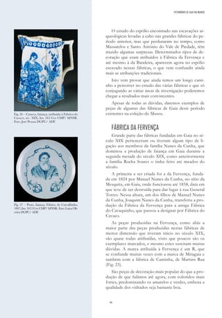 96
O estudo do espólio encontrado nas escavações ar-
queológicas levadas a cabo nas grandes fábricas do pe-
ríodo anterior, mas que perduraram no tempo, como
Massarelos e Santo António do Vale de Piedade, têm
trazido algumas surpresas. Determinados tipos de de-
coração que eram atribuídos à Fábrica da Fervença e
até mesmo à da Bandeira, aparecem agora no espólio
escavado nessas fábricas, o que vem confundir ainda
mais as atribuições tradicionais.
Isto vem provar que ainda temos um longo cami-
nho a percorrer no estudo das várias fábricas e que só
conjugando as várias áreas de investigação poderemos
chegar a resultados mais convincentes.
Apesar de todas as dúvidas, daremos exemplos de
peças de algumas das fábricas de Gaia deste período
existentes na coleção do Museu.
FÁBRICA DA FERVENÇA
Grande parte das fábricas fundadas em Gaia no sé-
culo XIX pertenceram ou tiveram algum tipo de li-
gação aos membros da família Nunes da Cunha, que
dominou a produção de faiança em Gaia durante a
segunda metade do século XIX, como anteriormente
a família Rocha Soares o tinha feito até meados do
século.
A primeira a ser criada foi a da Fervença, funda-
da em 1824 por Manuel Nunes da Cunha, no sítio da
Mesquita, em Gaia, onde funcionou até 1858, data em
que teve de ser destruída para dar lugar à rua General
Torres. Nessa altura, um dos filhos de Manuel Nunes
da Cunha, Joaquim Nunes da Cunha, transferiu a pro-
dução da Fábrica da Fervença para a antiga Fábrica
do Cavaquinho, que passou a designar por Fábrica do
Cavaco.
As peças produzidas na Fervença, como aliás a
maior parte das peças produzidas nestas fábricas de
menor dimensão que tiveram início no século XIX,
são quase todas atribuídas, visto que poucos são os
exemplares marcados, e mesmo estes suscitam muitas
dúvidas. A marca atribuída à Fervença é um R, que
se confunde muitas vezes com a marca de Miragaia e
também com a fábrica de Caminha, de Martins Rua
(Fig. 23).
São peças de decoração mais popular do que a pro-
dução de que falámos até agora, com coloridos mais
fortes, predominando os amarelos e verdes, embora a
qualidade dos vidrados seja bastante boa.
Fig. 26 – Caneca, faiança; atribuída à Fábrica do
Cavaco, séc. XIX; Inv. 263 Cer CMP/ MNSR.
Foto: José Pessoa DGPC/ ADF.
Fig. 27 – Prato, faiança; Fábrica do Carvalhinho,
1897; Inv. 1013 Cer CMP/ MNSR. Foto: Luísa Oli-
veira DGPC/ ADF.
PATRIMÓNIO DE GAIA NO MUNDO
 