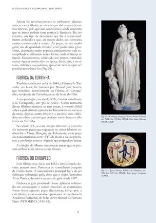 99
Apesar de recorrentemente se atribuírem algumas
marcas a esta fábrica, verifica-se que são marcas de ou-
tras fábricas, pelo que não conhecemos ainda nenhuma
que se possa atribuir com certeza à Bandeira. Há, no
entanto, um tipo de decoração que lhe é tradicional-
mente atribuído e que, até novos dados em contrário,
vamos continuando a aceitar. As peças, de um modo
geral, são de qualidade inferior, com pastas mais gros-
seiras, decoração muito popular, praticamente toda es-
tampilhada e utilizando cores fortes, onde o laranja se
impõe. Encontramos, sobretudo nos pratos, retratadas
muitas figuras conhecidas na época, desde reis, a escri-
tores, militares, ou políticos, apesar de nem sempre ser
possível reconhecê-los (Fig. 29).
FÁBRICA DA TORRINHA
Também criada por volta de 1844, a Fábrica da Tor-
rinha, em Gaia, foi fundada por Manuel José Soares,
que trabalhou anteriormente na Fábrica do Cavaqui-
nho, na Quinta da Torrinha, perto da Serra do Pilar.
A sua produção, no século XIX, é muito semelhante
à do Cavaquinho, em “pó-de-pedra”. Como nenhuma
destas fábricas marcava as suas peças, é sempre difícil
saber a qual atribuir a produção. Encontram-se serviços
de mesa, figuras, jarras, tinteiros e areeiros com vidra-
dos castanhos e pretos que poderão muito bem ter sido
feitos na Torrinha.
No século XX, já com direção diferente, a Torrinha
fez inúmeras peças que copiavam os vários fabricos co-
nhecidos – Viana, Miragaia, etc. Felizmente, estas peças
são todas marcadas, com “FT”, de modo a não se presta-
rem a confusões com os originais que pretendiam imitar.
A coleção do Museu tem poucas peças que se pos-
sam atribuir com certeza a esta fábrica.
FÁBRICA DO CHOUPELO
Esta fábrica teve início em 1852 e terá laborado du-
rante poucos anos. Pertencia ao conselheiro Joaquim
da Cunha Lima. A característica principal foi a de ter
fabricado sobretudo grés, visto que o sócio, Veríssimo
Alves Pereira, detinha a patente do grés desde 1847.
Embora o grés produzido fosse aplicado sobretu-
do em canalizações e outros materiais de construção,
foram feitas algumas peças decorativas, talvez por, a
esta fábrica, estar associado o professor de escultura da
Academia Portuense de Belas Artes Manuel da Fonseca
Pinto (VITORINO, 1930: 55).
Fig. 33 – Caridade, faiança; Fábrica Pereira Valente,
séc. XIX; Inv. 270 Esc MNSR. Foto Luísa Oliveira
DGPC/ ADF.
Fig. 34 – Jarra, faiança; Fábrica de Valadares, séc.
XX; Inv. 821 Cer MNSR. Foto: Jorge Coutinho
MNSR.
DO SÉCULO XIX AO INÍCIO DE XX | CERÂMICA, METAIS E OUTROS SUPORTES
 