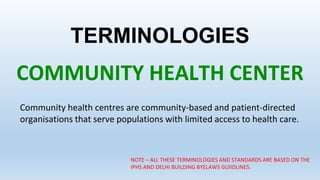 TERMINOLOGIES
COMMUNITY HEALTH CENTER
Community health centres are community-based and patient-directed
organisations that serve populations with limited access to health care.
NOTE – ALL THESE TERMINOLOGIES AND STANDARDS ARE BASED ON THE
IPHS AND DELHI BUILDING BYELAWS GUIIDLINES.
 