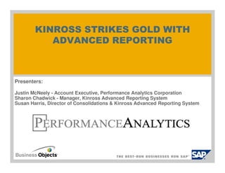KINROSS STRIKES GOLD WITH
           ADVANCED REPORTING



Presenters:

Justin McNeely - Account Executive, Performance Analytics Corporation
Sharon Chadwick - Manager, Kinross Advanced Reporting System
Susan Harris, Director of Consolidations & Kinross Advanced Reporting System
 
