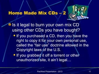 Home Made Mix CDs – 2

 Is it legal to burn your own mix CD
 using other CDs you have bought?
  If you purchased a CD, then you have the
   right to copy it for your own personal use,
   called the “fair use” doctrine allowed in the
   Copyright laws of the U.S.
  If you grabbed it off a torrent or other
   unauthorized site, it ain’t legal…

               PacWest Presentation - 2013         11
 