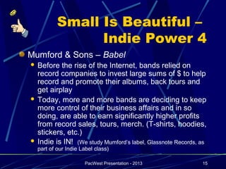 Small Is Beautiful –
                  Indie Power 4
Mumford & Sons – Babel
 Before the rise of the Internet, bands relied on
  record companies to invest large sums of $ to help
  record and promote their albums, back tours and
  get airplay
 Today, more and more bands are deciding to keep
  more control of their business affairs and in so
  doing, are able to earn significantly higher profits
  from record sales, tours, merch. (T-shirts, hoodies,
  stickers, etc.)
 Indie is IN! (We study Mumford’s label, Glassnote Records, as
    part of our Indie Label class)

                       PacWest Presentation - 2013           15
 