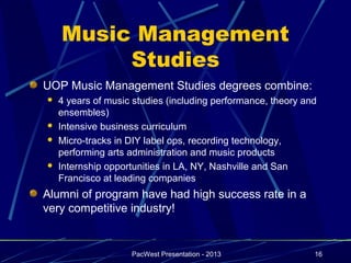 Music Management
         Studies
UOP Music Management Studies degrees combine:
   4 years of music studies (including performance, theory and
    ensembles)
   Intensive business curriculum
   Micro-tracks in DIY label ops, recording technology,
    performing arts administration and music products
   Internship opportunities in LA, NY, Nashville and San
    Francisco at leading companies
Alumni of program have had high success rate in a
very competitive industry!


                    PacWest Presentation - 2013               16
 