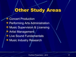 Other Study Areas
Concert Production
Performing Arts Administration
Music Supervision & Licensing
Artist Management
Live Sound Fundamentals
Music Industry Research



              PacWest Presentation - 2013   17
 