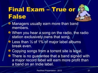 Final Exam – True or
False
 Managers usually earn more than band
 members.
 When you hear a song on the radio, the radio
 station exclusively owns that song.
 Less than ½ of 1% of major label albums
 break even.
 Copying songs from a torrent site is legal.
 There is no guarantee that a band signed with
 a major record label will earn more profit than
 a band on an Indie label.
                PacWest Presentation - 2013   21
 