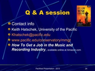 Q & A session
Contact info
Keith Hatschek, University of the Pacific
Khatschek@pacific.edu
www.pacific.edu/conservatory/mmgt
How To Get a Job in the Music and
Recording Industry, available online at Amazon.com




                 PacWest Presentation - 2013         24
 