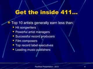 Get the inside 411…
Top 10 artists generally earn less than:
 Hit songwriters
 Powerful artist managers

 Successful record producers

 Film composers

 Top record label executives

 Leading music publishers




               PacWest Presentation - 2013   4
 