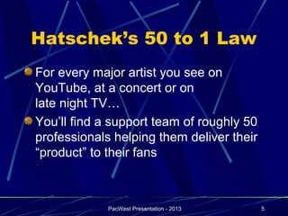 Hatschek’s 50 to 1 Law
For every major artist you see on
YouTube, at a concert or on
late night TV…
You’ll find a support team of roughly 50
professionals helping them deliver their
“product” to their fans



             PacWest Presentation - 2013   5
 