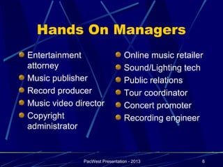 Hands On Managers
Entertainment                    Online music retailer
attorney                         Sound/Lighting tech
Music publisher                  Public relations
Record producer                  Tour coordinator
Music video director             Concert promoter
Copyright                        Recording engineer
administrator


              PacWest Presentation - 2013            6
 
