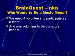 BrainQuest – aka
Who Wants to Be a Music Mogul?
We need 4 volunteers to participate as
a team
And one volunteer to be our score
keeper




            PacWest Presentation - 2013   7
 