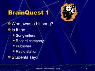 BrainQuest 1
 Who owns a hit song?
 Is it the…
  Songwriters

  Record company
  Publisher

  Radio station

 Students say:

                 PacWest Presentation - 2013   8
 