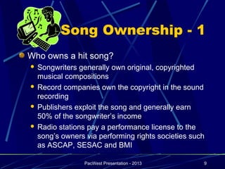 Song Ownership - 1
Who owns a hit song?
 Songwriters generally own original, copyrighted
  musical compositions
 Record companies own the copyright in the sound
  recording
 Publishers exploit the song and generally earn
  50% of the songwriter’s income
 Radio stations pay a performance license to the
  song’s owners via performing rights societies such
  as ASCAP, SESAC and BMI

                PacWest Presentation - 2013        9
 