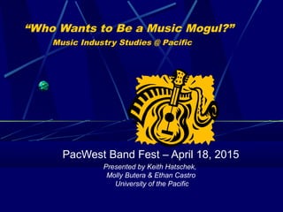 “Who Wants to Be a Music Mogul?”
Music Industry Studies @ Pacific
PacWest Band Fest – April 18, 2015
Presented by Keith Hatschek,
Molly Butera & Ethan Castro
University of the Pacific
 