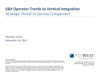 E&P Operator Trends to Vertical Integration
Strategic Threat to Service Companies?




Houston, Texas
November 14, 2011




TERMS & CONDITIONS
Information furnished in all reports produced by PacWest may be used by Client for internal purposes, as Client deems beneficial, as
long as due care is taken to hold the information confidential within Client’s organization and PacWest is not liable for the information     PacWest Consulting Partners
provided.                                                                                                                                   920 Memorial City Dr, Suite 160
                                                                                                                                                       Houston, TX 77024
All rights to the information remain with PacWest. PacWest represents that it will not breach any obligation of confidentiality with
respect to information contained in the study. PacWest will maintain in confidence and not disclose any information related to Client,
without prior written consent of the Client. PacWest will not disclose to any person, including, without limitation, any of the Client’s
competitors or suppliers, the fact that Client has engaged PacWest in this project scope, the scope of the assignment or any other
information relating to Client.
 