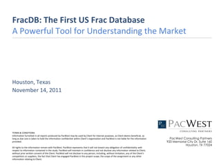 FracDB: The First US Frac Database
A Powerful Tool for Understanding the Market




Houston, Texas
November 14, 2011




TERMS & CONDITIONS
Information furnished in all reports produced by PacWest may be used by Client for internal purposes, as Client deems beneficial, as
long as due care is taken to hold the information confidential within Client’s organization and PacWest is not liable for the information     PacWest Consulting Partners
provided.                                                                                                                                   920 Memorial City Dr, Suite 160
                                                                                                                                                       Houston, TX 77024
All rights to the information remain with PacWest. PacWest represents that it will not breach any obligation of confidentiality with
respect to information contained in the study. PacWest will maintain in confidence and not disclose any information related to Client,
without prior written consent of the Client. PacWest will not disclose to any person, including, without limitation, any of the Client’s
competitors or suppliers, the fact that Client has engaged PacWest in this project scope, the scope of the assignment or any other
information relating to Client.
 