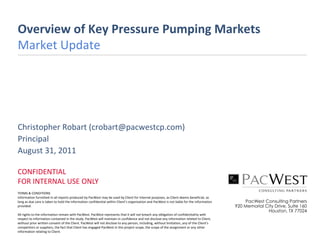 Overview of Key Pressure Pumping Markets
Market Update




Christopher Robart (crobart@pacwestcp.com)
Principal
August 31, 2011

CONFIDENTIAL
FOR INTERNAL USE ONLY
TERMS & CONDITIONS
Information furnished in all reports produced by PacWest may be used by Client for internal purposes, as Client deems beneficial, as
long as due care is taken to hold the information confidential within Client’s organization and PacWest is not liable for the information       PacWest Consulting Partners
provided.                                                                                                                                   920 Memorial City Drive, Suite 160
                                                                                                                                                          Houston, TX 77024
All rights to the information remain with PacWest. PacWest represents that it will not breach any obligation of confidentiality with
respect to information contained in the study. PacWest will maintain in confidence and not disclose any information related to Client,
without prior written consent of the Client. PacWest will not disclose to any person, including, without limitation, any of the Client’s
competitors or suppliers, the fact that Client has engaged PacWest in this project scope, the scope of the assignment or any other
information relating to Client.
 