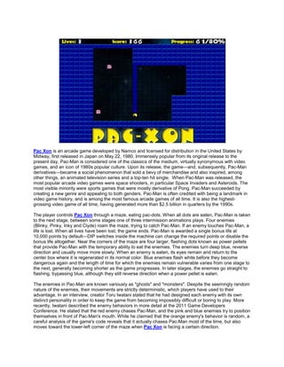Pac Xon is an arcade game developed by Namco and licensed for distribution in the United States by
Midway, first released in Japan on May 22, 1980. Immensely popular from its original release to the
present day, Pac-Man is considered one of the classics of the medium, virtually synonymous with video
games, and an icon of 1980s popular culture. Upon its release, the game—and, subsequently, Pac-Man
derivatives—became a social phenomenon that sold a bevy of merchandise and also inspired, among
other things, an animated television series and a top-ten hit single. When Pac-Man was released, the
most popular arcade video games were space shooters, in particular Space Invaders and Asteroids. The
most visible minority were sports games that were mostly derivative of Pong. Pac-Man succeeded by
creating a new genre and appealing to both genders. Pac-Man is often credited with being a landmark in
video game history, and is among the most famous arcade games of all time. It is also the highest-
grossing video game of all time, having generated more than $2.5 billion in quarters by the 1990s.

The player controls Pac Xon through a maze, eating pac-dots. When all dots are eaten, Pac-Man is taken
to the next stage, between some stages one of three intermission animations plays. Four enemies
(Blinky, Pinky, Inky and Clyde) roam the maze, trying to catch Pac-Man. If an enemy touches Pac-Man, a
life is lost. When all lives have been lost, the game ends. Pac-Man is awarded a single bonus life at
10,000 points by default—DIP switches inside the machine can change the required points or disable the
bonus life altogether. Near the corners of the maze are four larger, flashing dots known as power pellets
that provide Pac-Man with the temporary ability to eat the enemies. The enemies turn deep blue, reverse
direction and usually move more slowly. When an enemy is eaten, its eyes remain and return to the
center box where it is regenerated in its normal color. Blue enemies flash white before they become
dangerous again and the length of time for which the enemies remain vulnerable varies from one stage to
the next, generally becoming shorter as the game progresses. In later stages, the enemies go straight to
flashing, bypassing blue, although they still reverse direction when a power pellet is eaten.

The enemies in Pac-Man are known variously as "ghosts" and "monsters". Despite the seemingly random
nature of the enemies, their movements are strictly deterministic, which players have used to their
advantage. In an interview, creator Toru Iwatani stated that he had designed each enemy with its own
distinct personality in order to keep the game from becoming impossibly difficult or boring to play. More
recently, Iwatani described the enemy behaviors in more detail at the 2011 Game Developers
Conference. He stated that the red enemy chases Pac-Man, and the pink and blue enemies try to position
themselves in front of Pac-Man's mouth. While he claimed that the orange enemy's behavior is random, a
careful analysis of the game's code reveals that it actually chases Pac-Man most of the time, but also
moves toward the lower-left corner of the maze when Pac Xon is facing a certain direction.
 