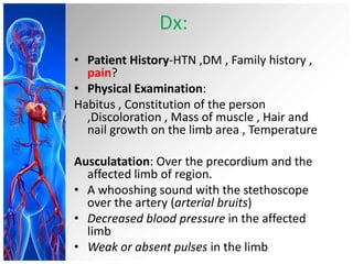 Dx:
• Patient History-HTN ,DM , Family history ,
  pain?
• Physical Examination:
Habitus , Constitution of the person
  ,Discoloration , Mass of muscle , Hair and
  nail growth on the limb area , Temperature

Ausculatation: Over the precordium and the
  affected limb of region.
• A whooshing sound with the stethoscope
  over the artery (arterial bruits)
• Decreased blood pressure in the affected
  limb
• Weak or absent pulses in the limb
 