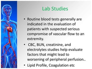 Lab Studies
• Routine blood tests generally are
  indicated in the evaluation of
  patients with suspected serious
  compromise of vascular flow to an
  extremity.
• CBC, BUN, creatinine, and
  electrolytes studies help evaluate
  factors that might lead to
  worsening of peripheral perfusion..
• Lipid Profile, Coagulation etc
 