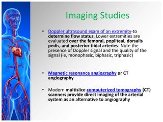 Imaging Studies
• Doppler ultrasound exam of an extremity-to
  determine flow status. Lower extremities are
  evaluated over the femoral, popliteal, dorsalis
  pedis, and posterior tibial arteries. Note the
  presence of Doppler signal and the quality of the
  signal (ie, monophasic, biphasic, triphasic)


• Magnetic resonance angiography or CT
  angiography

• Modern multislice computerized tomography (CT)
  scanners provide direct imaging of the arterial
  system as an alternative to angiography
 