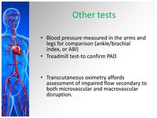 Other tests

• Blood pressure measured in the arms and
  legs for comparison (ankle/brachial
  index, or ABI)
• Treadmill test-to confirm PAD


• Transcutaneous oximetry affords
  assessment of impaired flow secondary to
  both microvascular and macrovascular
  disruption.
 