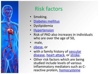 Risk factors
•   Smoking.
•   Diabetes mellitus
•   Dyslipidemia
•   Hypertension
•   Risk of PAD also increases in individuals
    who are over the age of 50,
•    male,
•   obese, or
•   with a family history of vascular
    disease, heart attack, or stroke.
•   Other risk factors which are being
    studied include levels of various
    inflammatory mediators such as C-
    reactive protein, homocysteine
 
