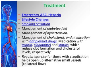 Treatment
• Emergency-ABC, Heparin
• Lifestyle Changes
• Smoking cessation
• Management of diabetes-feet
• Management of hypertension.
• Management of cholesterol, and medication
  with antiplatelet drugs. Medication with
  aspirin, clopidogrel and statins, which
  reduce clot formation and cholesterol
  levels, respectively
• Regular exercise for those with claudication
  helps open up alternative small vessels
  (collateral flow)
 