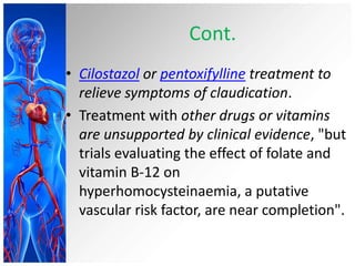 Cont.
• Cilostazol or pentoxifylline treatment to
  relieve symptoms of claudication.
• Treatment with other drugs or vitamins
  are unsupported by clinical evidence, "but
  trials evaluating the effect of folate and
  vitamin B-12 on
  hyperhomocysteinaemia, a putative
  vascular risk factor, are near completion".
 