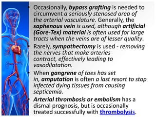 • Occasionally, bypass grafting is needed to
  circumvent a seriously stenosed area of
  the arterial vasculature. Generally, the
  saphenous vein is used, although artificial
  (Gore-Tex) material is often used for large
  tracts when the veins are of lesser quality.
• Rarely, sympathectomy is used - removing
  the nerves that make arteries
  contract, effectively leading to
  vasodilatation.
• When gangrene of toes has set
  in, amputation is often a last resort to stop
  infected dying tissues from causing
  septicemia.
• Arterial thrombosis or embolism has a
  dismal prognosis, but is occasionally
  treated successfully with thrombolysis.
 