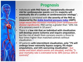 Prognosis
• Individuals with PAD have an "exceptionally elevated
  risk for cardiovascular events and the majority will
  eventually die of a cardiac or cerebrovascular etiology";
• prognosis is correlated with the severity of the PAD as
  measured by the Ankle brachial pressure index (ABPI).
  Large-vessel PAD increases mortality from cardiovascular
  disease significantly. PAD carries a greater than "20% risk
  of a coronary event in 10 years".
• There is a low risk that an individual with claudication
  will develop severe ischemia and require amputation,
  but the risk of death from coronary events is three to
  four times higher than matched controls without
  claudication. [
• Of patients with intermittent claudication, only "7% will
  undergo lower extremity bypass surgery, 4% major
  amputations, and 16% worsening claudication", but
  stroke and heart attack events are elevated, and the "5-
  year mortality rate is estimated to be 30% (versus 10% in
  controls)"
 
