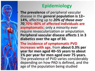 Epidemiology
• The prevalence of peripheral vascular
  disease in the general population is 12–
  14%, affecting up to 20% of those over
  70,70%–80% of affected individuals are
  asymptomatic; only a minority ever
  require revascularization or amputation.
  Peripheral vascular disease affects 1 in 3
  diabetics over the age of 50.
• The incidence of symptomatic PVD
  increases with age, from about 0.3% per
  year for men aged 40–55 years to about
  1% per year for men aged over 75 years.
  The prevalence of PVD varies considerably
  depending on how PAD is defined, and the
  age of the population being studied
 
