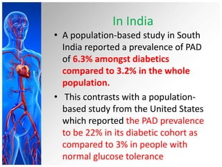 In India
• A population-based study in South
  India reported a prevalence of PAD
  of 6.3% amongst diabetics
  compared to 3.2% in the whole
  population.
• This contrasts with a population-
  based study from the United States
  which reported the PAD prevalence
  to be 22% in its diabetic cohort as
  compared to 3% in people with
  normal glucose tolerance
 