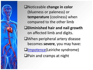 Noticeable change in color
 (blueness or paleness) or
 temperature (coolness) when
 compared to the other limb
Diminished hair and nail growth
 on affected limb and digits.
When peripheral artery disease
 becomes severe, you may have:
Impotence(Leiriche syndrome)
Pain and cramps at night
 