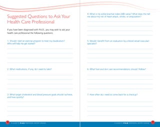 4. What is my ankle-brachial index (ABI) value? What does this tell
me about my risk of heart attack, stroke, or amputation?
5. Would I benefit from an evaluation by a blood vessel (vascular)
specialist?
6. What foot and skin care recommendations should I follow?
7. How often do I need to come back for a checkup?
Suggested Questions to AskYour
Health Care Professional
If you have been diagnosed with P.A.D., you may wish to ask your 	
health care professional the following questions:
1. Should I start an exercise program to treat my claudication?
Who will help me get started?
2. What medications, if any, do I need to take?
3. What target cholesterol and blood pressure goals should I achieve,
and how quickly?
16
A Guideto P.A.D. PERIPHERAL ARTERY DISEASE A Guideto P.A.D. PERIPHERAL ARTERY DISEASE
17
 