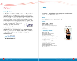 Partner
P.A.D. Coalition
The Peripheral Arterial Disease (P.A.D.) Coalition is an alliance of leading
health organizations, health professional societies, and government
agencies united to raise public and health professional awareness about
lower extremity P.A.D. Established in 2004, the P.A.D. Coalition is coordi-
nated by the Vascular Disease Foundation (www.vdf.org), a national,
not-for-profit section 501(c)(3) organization. The P.A.D. Coalition seeks
to improve the prevention, early detection, treatment, and rehabilitation
of people with, or at risk for, P.A.D. For more
information about the Coalition, visit
www.PADcoalition.org		
The P.A.D. Coalition is partnering with the
National Heart, Lung, and Blood Institute of the National Institutes of
Health on a national campaign titled Stay in Circulation: Take Steps
to Learn About P.A.D. For more information on P.A.D., visit 	
www.aboutPAD.org
22
A Guideto P.A.D. PERIPHERAL ARTERY DISEASE A Guideto P.A.D. PERIPHERAL ARTERY DISEASE
23
Credits
A Guide to P.A.D. (Peripheral Artery Disease) has been made possible through the
expertise, time, and efforts of many individuals.
Sponsor
Bristol-Myers Squibb/Sanofi Pharmaceuticals Partnership
Partners
American College of Physicians
Patrick C.Alguire, M.D., F.A.C.P.
Director, Education and Career Development
P.A.D. Coalition
Contributors to theVideo
Alan T. Hirsch, M.D.
Director,Vascular Medicine Program
Minneapolis Heart Institute
Abbott Northwestern’s Vascular Center
Professor of Epidemiology and Community Health
University of Minnesota School of Public Health
Minneapolis, Minnesota
Emile R. Mohler III, M.D., F.A.C.P.
Director,Vascular Medicine
University of Pennsylvania Health System
Associate Professor of Medicine
University of Pennsylvania School of Medicine
Philadelphia, Pennsylvania
Special thanks to:
Peggy Fleming
 