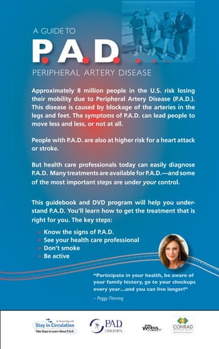 Approximately 8 million people in the U.S. risk losing
their mobility due to Peripheral Artery Disease (P.A.D.).
This disease is caused by blockage of the arteries in the
legs and feet. The symptoms of P.A.D. can lead people to
move less and less, or not at all.
People with P.A.D. are also at higher risk for a heart attack
or stroke.
But health care professionals today can easily diagnose
P.A.D. Many treatments are available for P.A.D.—and some
of the most important steps are under your control.
This guidebook and DVD program will help you under-
stand P.A.D. You’ll learn how to get the treatment that is
right for you. The key steps:
Know the signs of P.A.D.•	
See your health care professional•	
Don’t smoke•	
Be active•	
A Guide to
Peripheral Artery Disease
PA D. . . . . . .
“Participate in your health, be aware of
your family history, go to your checkups
every year…and you can live longer!”
– Peggy Fleming
 