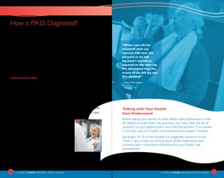 8
A Guideto P.A.D. PERIPHERAL ARTERY DISEASE A Guideto P.A.D. PERIPHERAL ARTERY DISEASE
How is P.A.D. Diagnosed?
If your health care professional thinks you might have P.A.D., he or
she will ask you questions about your symptoms and lifestyle. The
health care professional may check your feet and legs for changes
in your skin, hair, and nails, and inspect your feet for sores. In a
physical exam, the health care professional may check the flow of
blood in your feet and legs. He or she may also feel the pulses in
your ankle and feet. If you have not recently had a blood test for
diabetes or cholesterol, your doctor may suggest these.
The simplest and most commonly-used test for P.A.D. is called an
ankle-brachial index (ABI) test. This test compares blood pressure
in the ankle with blood pressure in the arm. Normally, the pressure
in the ankle is higher than the arm. But in people with P.A.D., the
pressure in the ankle is lower than that of the arm.
The ABI measurements are done with a Doppler probe. It is held
over the ankle to listen to the blood flowing through the artery. A
gel ointment is placed on the skin over the artery. Then the Doppler
probe is placed on the gel to help the health care professional hear
the blood flow and measure the pressure.
This is painless and takes only about 10
minutes.
This test, along with your symptoms, will
allow your health care professional to
determine whether or not you have P.A.D.
and how severe the disease is.
9
Talking with Your Health 				
Care Professional
Before seeing your doctor or other health care professional, it may
be helpful to write down any questions you have. Take the list of
questions to your appointment, and note the answers. If an answer
is not clear, ask your health care professional to explain it further.
See pages 16-18 of this booklet for suggested questions to ask.
There is also a chart for writing down all the medications you
currently take—important information for your health care
professional!
“When I got off the
treadmill after my
exercise ABI test, the
pressure in my left
leg wasn’t normal as
opposed to the right leg.
We discovered that the
artery of my left leg was
93% blocked!”
– Mary, P.A.D. patient
 